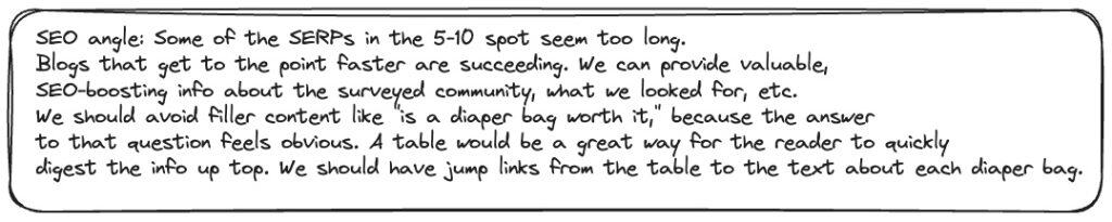 SEO angle reads: Some of the SERPs in the 5-10 spot seem too long.
Blogs that get to the point faster are succeeding. We can provide valuable,
SEO-boosting info about the surveyed community, what we looked for, etc.
We should avoid filler content like "is a diaper bag worth it," because the answer to that question feels obvious. A table would be a great way for the reader to quickly digest the info up top. We should have jump links from the table to the text about each diaper bag.